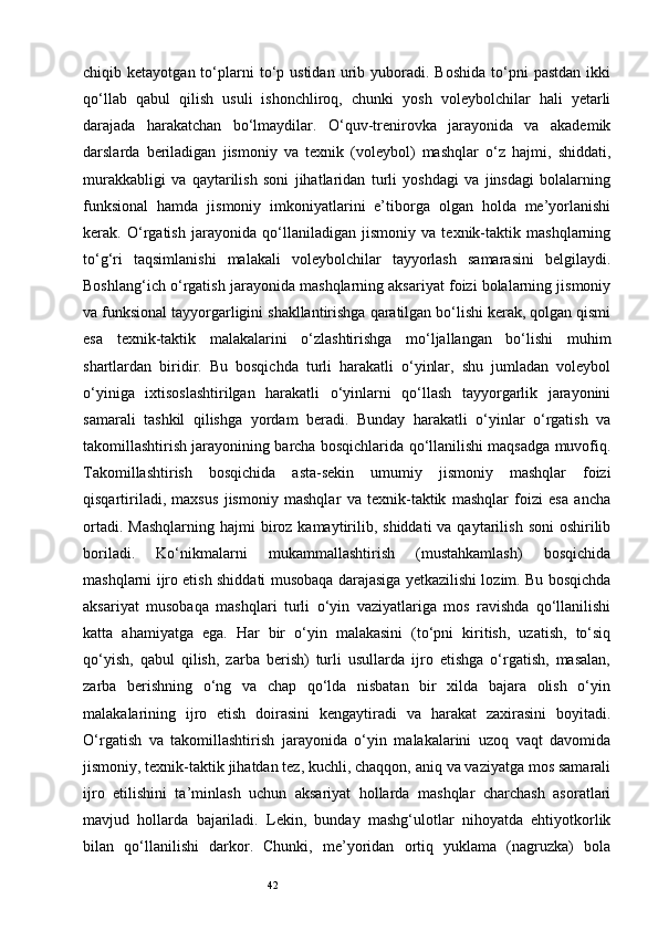 42chiqib  ketayotgan  to‘plarni  to‘p  ustidan  urib  yuboradi.  Boshida  to‘pni   pastdan   ikki
qo‘llab   qabul   qilish   usuli   ishonchliroq,   chunki   yosh   voleybolchilar   hali   yetarli
darajada   harakatchan   bo‘lmaydilar.   O‘quv-trenirovka   jarayonida   va   akademik
darslarda   beriladigan   jismoniy   va   texnik   (voleybol)   mashqlar   o‘z   hajmi,   shiddati,
murakkabligi   va   qaytarilish   soni   jihatlaridan   turli   yoshdagi   va   jinsdagi   bolalarning
funksional   hamda   jismoniy   imkoniyatlarini   e’tiborga   olgan   holda   me’yorlanishi
kerak.   O‘rgatish   jarayonida   qo‘llaniladigan   jismoniy   va   texnik-taktik   mashqlarning
to‘g‘ri   taqsimlanishi   malakali   voleybolchilar   tayyorlash   samarasini   belgilaydi.
Boshlang‘ich o‘rgatish jarayonida mashqlarning aksariyat foizi bolalarning jismoniy
va funksional tayyorgarligini shakllantirishga qaratilgan bo‘lishi kerak, qolgan qismi
esa   texnik-taktik   malakalarini   o‘zlashtirishga   mo‘ljallangan   bo‘lishi   muhim
shartlardan   biridir.   Bu   bosqichda   turli   harakatli   o‘yinlar,   shu   jumladan   voleybol
o‘yiniga   ixtisoslashtirilgan   harakatli   o‘yinlarni   qo‘llash   tayyorgarlik   jarayonini
samarali   tashkil   qilishga   yordam   beradi.   Bunday   harakatli   o‘yinlar   o‘rgatish   va
takomillashtirish jarayonining barcha bosqichlarida qo‘llanilishi maqsadga muvofiq.
Takomillashtirish   bosqichida   asta-sekin   umumiy   jismoniy   mashqlar   foizi
qisqartiriladi,   maxsus   jismoniy   mashqlar   va   texnik-taktik   mashqlar   foizi   esa   ancha
ortadi.  Mashqlarning  hajmi   biroz  kamaytirilib,  shiddati   va qaytarilish  soni   oshirilib
boriladi.   Ko‘nikmalarni   mukammallashtirish   (mustahkamlash)   bosqichida
mashqlarni ijro etish shiddati musobaqa darajasiga yetkazilishi lozim. Bu bosqichda
aksariyat   musobaqa   mashqlari   turli   o‘yin   vaziyatlariga   mos   ravishda   qo‘llanilishi
katta   ahamiyatga   ega.   Har   bir   o‘yin   malakasini   (to‘pni   kiritish,   uzatish,   to‘siq
qo‘yish,   qabul   qilish,   zarba   berish)   turli   usullarda   ijro   etishga   o‘rgatish,   masalan,
zarba   berishning   o‘ng   va   chap   qo‘lda   nisbatan   bir   xilda   bajara   olish   o‘yin
malakalarining   ijro   etish   doirasini   kengaytiradi   va   harakat   zaxirasini   boyitadi.
O‘rgatish   va   takomillashtirish   jarayonida   o‘yin   malakalarini   uzoq   vaqt   davomida
jismoniy, texnik-taktik jihatdan tez, kuchli, chaqqon, aniq va vaziyatga mos samarali
ijro   etilishini   ta’minlash   uchun   aksariyat   hollarda   mashqlar   charchash   asoratlari
mavjud   hollarda   bajariladi.   Lekin,   bunday   mashg‘ulotlar   nihoyatda   ehtiyotkorlik
bilan   qo‘llanilishi   darkor.   Chunki,   me’yoridan   ortiq   yuklama   (nagruzka)   bola 