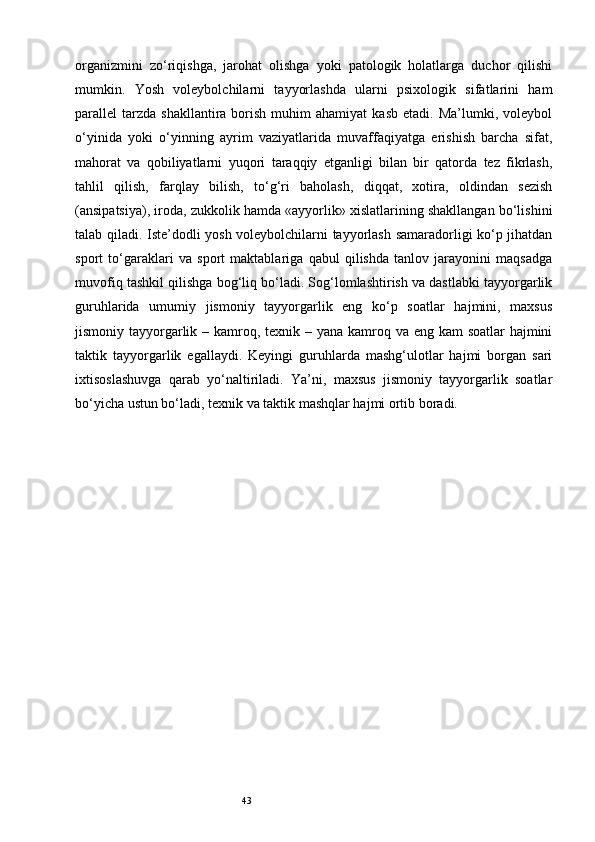 43organizmini   zo‘riqishga,   jarohat   olishga   yoki   patologik   holatlarga   duchor   qilishi
mumkin.   Yosh   voleybolchilarni   tayyorlashda   ularni   psixologik   sifatlarini   ham
parallel   tarzda   shakllantira  borish   muhim   ahamiyat   kasb   etadi.  Ma’lumki,  voleybol
o‘yinida   yoki   o‘yinning   ayrim   vaziyatlarida   muvaffaqiyatga   erishish   barcha   sifat,
mahorat   va   qobiliyatlarni   yuqori   taraqqiy   etganligi   bilan   bir   qatorda   tez   fikrlash,
tahlil   qilish,   farqlay   bilish,   to‘g‘ri   baholash,   diqqat,   xotira,   oldindan   sezish
(ansipatsiya), iroda, zukkolik hamda «ayyorlik» xislatlarining shakllangan bo‘lishini
talab qiladi. Iste’dodli yosh voleybolchilarni tayyorlash samaradorligi ko‘p jihatdan
sport   to‘garaklari   va   sport   maktablariga   qabul   qilishda   tanlov   jarayonini   maqsadga
muvofiq tashkil qilishga bog‘liq bo‘ladi. Sog‘lomlashtirish va dastlabki tayyorgarlik
guruhlarida   umumiy   jismoniy   tayyorgarlik   eng   ko‘p   soatlar   hajmini,   maxsus
jismoniy tayyorgarlik – kamroq, texnik – yana kamroq va eng kam  soatlar  hajmini
taktik   tayyorgarlik   egallaydi.   Keyingi   guruhlarda   mashg‘ulotlar   hajmi   borgan   sari
ixtisoslashuvga   qarab   yo‘naltiriladi.   Ya’ni,   maxsus   jismoniy   tayyorgarlik   soatlar
bo‘yicha ustun bo‘ladi, texnik va taktik mashqlar hajmi ortib boradi. 