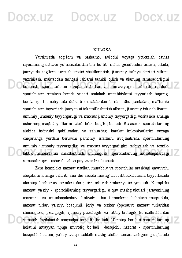 44 XULOSA
Yurtimizda   sog ` lom   va   barkamol   avlodni   voyaga   yetkazish   davlat
siyosatining   ustuvor   yo ` nalishlaridan   biri   bo ` lib,   millat   genofondini   asrash,   oilada,
jamiyatda   sog ` lom   turmush   tarzini   shakllantirish,   jismoniy   tarbiya   darslari   sifatini
yaxshilash,   maktabdan   tashqari   ishlarni   tashkil   qilish   va   ularning   samaradorligini
ko ` tarish,   sport   turlarini   rivojlantirish   hamda   ommaviyligini   oshirish,   iqtidorli
sportchilarni   saralash   hamda   yuqori   malakali   murabbiylarni   tayyorlash   bugungi
kunda   sport   amaliyotida   dolzarb   masalalardan   biridir.   Shu   jumladan,   ma lumki‟
sportchilarni tayyorlash jarayonini takomillashtirish albatta, jismoniy ish qobiliyatini
umumiy jismoniy tayyorgarligi va maxsus jismoniy tayyorgarligi vositasida amalga
oshirining maqbul  yo ` llarini  izlash  bilan bog ` liq bo ` ladi. Bu asosan  sportchilarning
alohida   individul   qobiliyatlari   va   zahiradagi   harakat   imkoniyatlarini   yuzaga
chiqarishga   yordam   beruvchi   jismoniy   sifatlarni   rivojlantirish,   sportchilarning
umumiy   jismoniy   tayyorgarligi   va   maxsus   tayyorgarligini   tarbiyalash   va   texnik-
taktik   mahoratlarini   shakllantirish,   shuningdek,   sportchilarning   musobaqalardagi
samaradorligini oshirish uchun poydevor hisoblanadi .
Zero   kompleks   nazorat   usullari   murabbiy   va  sportchilar   orasidagi   qaytuvchi
aloqalarni amalga oshirib, ana shu asosda  mashg ` ulot ishtirokchilarini tayyorlashda
ularning   boshqaruv   qarorlari   darajasini   oshirish   imkoniyatini   yaratadi.   Kompleks
nazorat   ya ` niy   -   sportchilarning   tayyorgarligi,   o ` quv   mashg ` ulotlari   jarayonining
mazmuni   va   musobaqalashuv   faoliyatini   har   tomonlama   baholash   maqsadida,
nazorat   turlari   ya ` niy,   bosqichli,   joriy   va   tezkor   (operativ)   nazorat   turlaridan
shuningdek,   pedagogik,   ijtimoiy-psixologik   va   tibbiy-biologik   ko ` rsatkichlardan
samarali   foydalanish   maqsadga   muvofiq   bo ` ladi.   Ularning   har   biri   sportchilarning
holatini   muayyan   tipiga   muvofiq   bo ` ladi:   -bosqichli   nazorat   -   sportchilarning
bosqichli   holatini,  ya ` niy  uzoq   muddatli   mashg ` ulotlar   samaradorligining  oqibatida 