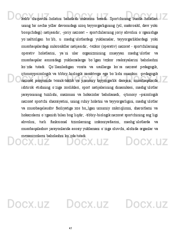 45kelib   chiquvchi   holatini   baholash   imkonini   beradi.   Sportchining   bunda   holatlari
uning bir necha yillar davomidagi uzoq tayyorgarligining (yil, makrosikl, davr yoki
bosqichdagi)   natijasidir;   -joriy   nazorat   –   sportchilarning   joriy   ahvolini   o ` rganishga
yo ` naltirilgan   bo ` lib,   u   mashg ` ulotlardagi   yuklamalar,   tayyorgarliklardagi   yoki
musobaqalardagi mikrosikllar natijasidir; -tezkor (operativ) nazorat - sportchilarning
operativ   holatlarini,   ya ` ni   ular   organizmining   muayyan   mashg ` ulotlar   va
musobaqalar   asnosidagi   yuklamalarga   bo ` lgan   tezkor   reaksiyalarini   baholashni
ko ` zda   tutadi.   Qo ` llaniladigan   vosita   va   usullarga   ko ` ra   nazorat   pedagogik,
ijtimoiypsixologik   va   tibbiy   biologik   xarakterga   ega   bo ` lishi   mumkin:   -pedagogik
nazorat   jarayonida   texnik-taktik   va   jismoniy   tayyorgarlik   darajasi,   musobaqalarda
ishtirok   etishning   o ` ziga   xosliklari,   sport   natijalarining   dinamikasi,   mashg ` ulotlar
jarayonining   tuzilishi,   mazmuni   va   hokazolar   baholanadi;   -ijtimoiy   –psixologik
nazorat  sportchi  shaxsiyatini,  uning ruhiy holatini  va tayyorgarligini, mashg ` ulotlar
va   musobaqalaushv   faoliyatiga   xos   bo„lgan   umumiy   mikriqlimni,   sharoitlarni   va
hokazolarni o ` rganish bilan bog ` liqdir; -tibbiy-biologik nazorat sportchining sog ` ligi
ahvolini,   turli   funksional   tizimlarning   imkoniyatlarini,   mashg ` ulotlarda   va
musobaqalashuv jarayonlarida asosiy yuklamani o ` ziga oluvchi, alohida organlar va
mexanizmlarni baholashni ko ` zda tutadi.  