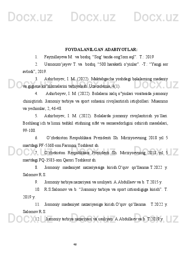 46FOYDALANILGAN ADABIYOTLAR:
1. Fayzullayeva M.  va boshq. “Sog‘ tanda-sog‘lom aql”.  T.: 201 9   
2. Usmonxo‘jayev T. va   boshq. “500 harakatli o‘yinlar”. -T.: “Yangi asr
avlodi”, 201 9 .
3. Ashirboyev,  I.  M.  (2022).  Maktabgacha   yoshdagi  bolalarning  madaniy
va gigiena ko nikmalarini tarbiyalash. Uzacademia, 4(1). ‟
4.   Ashirboyev, I. M. (2022). Bolalarni xalq o yinlari vositasida jismoniy	
‟
chiniqtirish.   Jismoniy   tarbiya   va   sport   sohasini   rivojlantirish   istiqbollari:   Muammo
va yechimlar, 2, 46-48. 
5. Ashirboyev,   I.   M.   (2022).   Bolalarda   jismoniy   rivojlantirish   yo ` llari.
Boshlang`ich ta`limni  tashkil  etishning  sifat  va samaradorligini  oshirish masalalari,
99-100.
6.   O’zbekiston   Respublikasi   Prezidenti   Sh.   Mirziyoevning   2018   yil   5
martdagi PF-5368-son Farmoni.Toshkent sh.
7. O’zbekiston   Respublikasi   Prezidenti   Sh.   Mirziyoevning   2018   yil   5
martdagi PQ-3583-son Qarori Toshkent sh.
8. Jismoniy   madaniyat   nazariyasiga   kirish.O‘quv   qo‘llanma.T.20 2 2   y.
Salomov R.S.
9. Jismoniy tarbiya nazariyasi va usuliyati. A.Abdullaev va b. T.20 1 5 y.
10. R.S.Salomov   va   b.   “Jismoniy   tarbiya   va   sport   ixtisosligiga   kirish”.   T.
2019  y.
11. Jismoniy   madaniyat   nazariyasiga   kirish.O‘quv   qo‘llanma.     T.20 2 2   y.
Salomov R.S.
12.  Jismoniy tarbiya nazariyasi va usuliyati. A.Abdullaev va b. T.20 19  y.