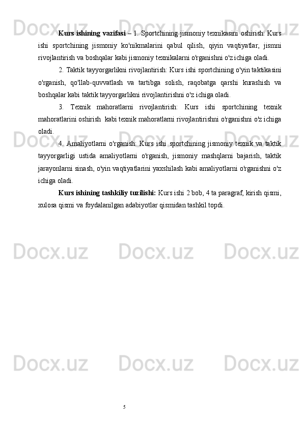 5Kurs ishining   vazifasi   – 1. Sportchining jismoniy texnikasini oshirish: Kurs
ishi   sportchining   jismoniy   ko'nikmalarini   qabul   qilish ,   qiyin   vaqtiyatlar,   jismni
rivojlantirish va boshqalar kabi jismoniy texnikalarni o'rganishni o'z ichiga oladi.
2. Taktik tayyorgarlikni rivojlantirish: Kurs  ishi  sportchining o'yin taktikasini
o'rganish,   qo'llab-quvvatlash   va   tartibga   solish,   raqobatga   qarshi   kurashish   va
boshqalar kabi taktik tayyorgarlikni rivojlantirishni o'z ichiga oladi.
3.   Texnik   mahoratlarni   rivojlantirish:   Kurs   ishi   sportchining   texnik
mahoratlarini oshirish    kabi texnik mahoratlarni rivojlantirishni o'rganishni o'z ichiga
oladi.
4.   Amaliyotlarni   o'rganish:   Kurs   ishi   sportchining   jismoniy   texnik   va   taktik
tayyorgarligi   ustida   amaliyotlarni   o'rganish,   jismoniy   mashqlarni   bajarish,   taktik
jarayonlarni sinash, o'yin vaqtiyatlarini yaxshilash kabi amaliyotlarni o'rganishni o'z
ichiga oladi.
Kurs ishining tashkiliy tuzilishi:  Kurs ishi 2 bob,  4  ta paragraf, kirish qismi,
xulosa qismi va foydalanilgan adabiyotlar qismidan tashkil topdi . 