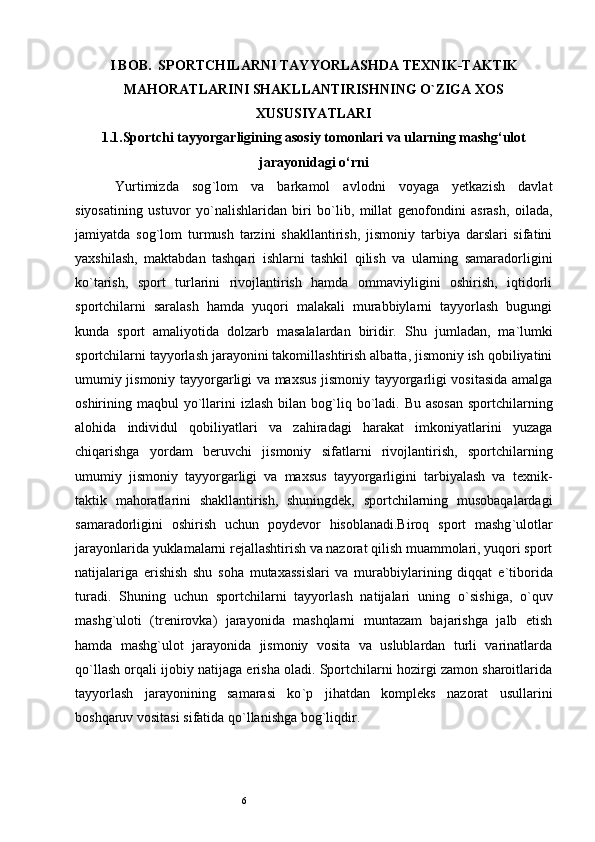 6I BOB.  SPORTCHILARNI TAYYORLASHDA TEXNIK-TAKTIK
MAHORATLARINI SHAKLLANTIRISHNING O`ZIGA XOS
XUSUSIYATLARI
1.1.Sportchi tayyorgarligining asosiy tomonlari va ularning mashg‘ulot
jarayonidagi o‘rni
Yurtimizda   sog ` lom   va   barkamol   avlodni   voyaga   yetkazish   davlat
siyosatining   ustuvor   yo ` nalishlaridan   biri   bo ` lib,   millat   genofondini   asrash,   oilada,
jamiyatda   sog ` lom   turmush   tarzini   shakllantirish,   jismoniy   tarbiya   darslari   sifatini
yaxshilash,   maktabdan   tashqari   ishlarni   tashkil   qilish   va   ularning   samaradorligini
ko ` tarish,   sport   turlarini   rivojlantirish   hamda   ommaviyligini   oshirish,   iqtidorli
sportchilarni   saralash   hamda   yuqori   malakali   murabbiylarni   tayyorlash   bugungi
kunda   sport   amaliyotida   dolzarb   masalalardan   biridir.   Shu   jumladan,   ma ` lumki
sportchilarni tayyorlash jarayonini takomillashtirish albatta, jismoniy ish qobiliyatini
umumiy jismoniy tayyorgarligi va maxsus jismoniy tayyorgarligi vositasida amalga
oshirining maqbul  yo ` llarini  izlash  bilan bog ` liq bo ` ladi. Bu asosan  sportchilarning
alohida   individul   qobiliyatlari   va   zahiradagi   harakat   imkoniyatlarini   yuzaga
chiqarishga   yordam   beruvchi   jismoniy   sifatlarni   rivojlantirish,   sportchilarning
umumiy   jismoniy   tayyorgarligi   va   maxsus   tayyorgarligini   tarbiyalash   va   texnik-
taktik   mahoratlarini   shakllantirish,   shuningdek,   sportchilarning   musobaqalardagi
samaradorligini   oshirish   uchun   poydevor   hisoblanadi.Biroq   sport   mashg ` ulotlar
jarayonlarida yuklamalarni rejallashtirish va nazorat qilish muammolari, yuqori sport
natijalariga   erishish   shu   soha   mutaxassislari   va   murabbiylarining   diqqat   e ` tiborida
turadi.   Shuning   uchun   sportchilarni   tayyorlash   natijalari   uning   o ` sishiga,   o ` quv
mashg ` uloti   (trenirovka)   jarayonida   mashqlarni   muntazam   bajarishga   jalb   etish
hamda   mashg ` ulot   jarayonida   jismoniy   vosita   va   uslublardan   turli   varinatlarda
qo ` llash orqali ijobiy natijaga erisha oladi. Sportchilarni hozirgi zamon sharoitlarida
tayyorlash   jarayonining   samarasi   ko ` p   jihatdan   kompleks   nazorat   usullarini
boshqaruv vositasi sifatida qo ` llanishga bog ` liqdir. 