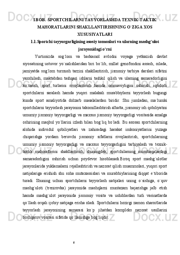 6I BOB.  SPORTCHILARNI TAYYORLASHDA TEXNIK-TAKTIK
MAHORATLARINI SHAKLLANTIRISHNING O`ZIGA XOS
XUSUSIYATLARI
1.1.Sportchi tayyorgarligining asosiy tomonlari va ularning mashg‘ulot
jarayonidagi o‘rni
Yurtimizda   sog ` lom   va   barkamol   avlodni   voyaga   yetkazish   davlat
siyosatining   ustuvor   yo ` nalishlaridan   biri   bo ` lib,   millat   genofondini   asrash,   oilada,
jamiyatda   sog ` lom   turmush   tarzini   shakllantirish,   jismoniy   tarbiya   darslari   sifatini
yaxshilash,   maktabdan   tashqari   ishlarni   tashkil   qilish   va   ularning   samaradorligini
ko ` tarish,   sport   turlarini   rivojlantirish   hamda   ommaviyligini   oshirish,   iqtidorli
sportchilarni   saralash   hamda   yuqori   malakali   murabbiylarni   tayyorlash   bugungi
kunda   sport   amaliyotida   dolzarb   masalalardan   biridir.   Shu   jumladan,   ma ` lumki
sportchilarni tayyorlash jarayonini takomillashtirish albatta, jismoniy ish qobiliyatini
umumiy jismoniy tayyorgarligi va maxsus jismoniy tayyorgarligi vositasida amalga
oshirining maqbul  yo ` llarini  izlash  bilan bog ` liq bo ` ladi. Bu asosan  sportchilarning
alohida   individul   qobiliyatlari   va   zahiradagi   harakat   imkoniyatlarini   yuzaga
chiqarishga   yordam   beruvchi   jismoniy   sifatlarni   rivojlantirish,   sportchilarning
umumiy   jismoniy   tayyorgarligi   va   maxsus   tayyorgarligini   tarbiyalash   va   texnik-
taktik   mahoratlarini   shakllantirish,   shuningdek,   sportchilarning   musobaqalardagi
samaradorligini   oshirish   uchun   poydevor   hisoblanadi.Biroq   sport   mashg ` ulotlar
jarayonlarida yuklamalarni rejallashtirish va nazorat qilish muammolari, yuqori sport
natijalariga   erishish   shu   soha   mutaxassislari   va   murabbiylarining   diqqat   e ` tiborida
turadi.   Shuning   uchun   sportchilarni   tayyorlash   natijalari   uning   o ` sishiga,   o ` quv
mashg ` uloti   (trenirovka)   jarayonida   mashqlarni   muntazam   bajarishga   jalb   etish
hamda   mashg ` ulot   jarayonida   jismoniy   vosita   va   uslublardan   turli   varinatlarda
qo ` llash orqali ijobiy natijaga erisha oladi. Sportchilarni hozirgi zamon sharoitlarida
tayyorlash   jarayonining   samarasi   ko ` p   jihatdan   kompleks   nazorat   usullarini
boshqaruv vositasi sifatida qo ` llanishga bog ` liqdir.
