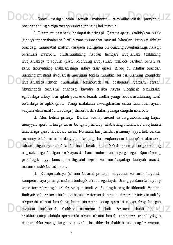 7  Sport   mashg ` ulotida   texnik   mahoratni   takomillashtirish   jarayonini
boshqarishning o ` ziga xos qonuniyat (prinsip) lari mavjud: 
I .   O ` zaro   munasabatni   boshqarish   prinsipi.   Qarama-qarshi   (salbiy)   va   birlik
(ijobiy)   tendensiyalarida  2  xil  o ` zaro  munosabat  mavjud.  Masalan   jismoniy  sifatlar
orasidagi   munosabat   malum   darajada   zidligidan   bir-birining   rivojlanishiga   halaqit
berishlari   mumkin;   chidamlilikning   haddan   tashqari   rivojlanishi   tezlikning
rivojlanishiga   to ` sqinlik   qiladi,   kuchning   rivojlanishi   tezlikka   bardosh   berish   va
zarur   faoliyatning   shakllanishiga   salbiy   tasir   qiladi.   Biroq   bu   sifatlar   orasidan
ularning   mustaqil   rivojlanish   mosligini   topish   mumkin,   bu   esa   ularning   kompleks
rivojlanishiga   (kuch   chidamligi,   tezlik-kuch   va   boshqalar)   yordam   beradi.
Shuningdek   toshlarni   otishdagi   hayotiy   tajriba   nayza   uloqtirish   texnikasini
egallashga salbiy tasir qiladi yoki eski texnik usullar yangi texnik usullarning hosil
bo ` lishiga   to ` sqilik   qiladi.   Yangi   malakalar   avvalgilaridan   ustun   tursa   ham   ayrim
vaqtlari ekstremal ( musobaqa ) sharoitlarda eskilari yuzaga chiqishi mumkin. 
II.   Mos   kelish   prinsipi.   Barcha   vosita,   metod   va   nagruzkalarning   hajmi
muayyan   sport   turlariga   zarur   bo ` lgan   jismoniy   sifatlarning   mutanosib   rivojlanish
talablariga qarab tanlanishi kerak. Masalan, har jihatdan jismoniy tayyorlash barcha
jismoniy   sifatlarni   bir   xilda   yuqori   darajagacha   rivojlanishini   talab   qilmasdan   aniq
ixtisoslashgan   yo ` nalishda   bo ` lishi   kerak.   mos   kelish   prinsipi   organizmning
nagruzkalarga   bo ` lgan   reaksiyasida   ham   muhim   ahamiyatga   ega.   Sportchining
psixologik   tayyorlanishi,   mashg„ulot   rejimi   va   musobaqadagi   faoliyati   orasida
malum moslik bo ` lishi zarur. 
III.   Kompensatsiya   (o ` rnini   bosish)   prinsipi.   Hayvonot   va   inson   hayotida
kompensatsiya prinsipi muhim biologik o ` rinni egallaydi. Uning yordamida hayotiy
zarur   tomonlarning   buzilishi   yo ` q   qilinadi   va   fiziologik   tenglik   tiklanadi.   Harakat
faoliyatida bu prinsip bir butun harakat sistemasida harakat elementlarining tasodifiy
o ` zgarishi   o ` rnini   bosish   va   butun   sistemani   uning   qismlari   o ` zgarishiga   bo ` lgan
javobini   boshqarish   shaklida   namoyon   bo ` ladi.   Birinchi   shakli   harakat
strukturasining   alohida   qismlarida   o ` zaro   o ` rnini   bosish   samarasini   taminlaydigan
cheklanishlar  yuzaga kelganda sodir  bo ` lsa, ikkinchi  shakli  harakatning bir  zvenosi 