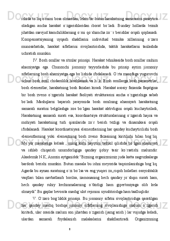 8ichida to ` liq o ` rnini bosa olmasdan, lekin bir butun harakatning samarasini pasaytira
oladigan   ancha   harakat   o ` zgarishlaridan   iborat   bo ` ladi.   Bunday   hollarda   texnik
jihatdan mavjud kamchiliklarning o ` rni qo ` shimcha zo `` r berishlar orqali qoplanadi.
Kompensatsiyaning   uyqash   shakllarini   individual   texnika   xillarining   o ` zaro
munosabatida,   harakat   sifatlarini   rivojlantirishda,   taktik   harakatlarni   tanlashda
uchratish mumkin. 
IV. Bosh omillar va ritmlar prinsipi. Harakat tehnikasida bosh omillar muhim
ahamiyatga   ega.   Chunonchi   jismoniy   tayyorlashda   bu   prinsip   ayrim   jismoniy
sifatlarning bosh ahamiyatga ega bo ` lishida ifodalanadi. O ` rta masofaga yuguruvchi
uchun bosh omil chidamlilik hisoblanadi  va h. k. Bosh omillarga bosh parametrlar,
bosh elementlar, harakatning bosh fazalari kiradi. Harakat asosiy fazasida faqatgina
bir   bosh   zveno   o ` zgarishi   harakat   faoliyati   strukturasini   ancha   o ` zgarishiga   sabab
bo ` ladi.   Mashqlarni   bajarish   jarayonida   bosh   omilning   ahamiyati   harakatning
samarali   suratini   belgilashga   xos   bo ` lgan   harakat   aktivligini   orqali   kuchaytiriladi,
Harakatning   samarali   surati   esa,   koordinatsiya   strukturalarining   o ` zgarish   hajmi   va
mohiyati   harakatning   turli   qismlarida   zo ` r   berish   tezligi   va   dinamikasi   orqali
ifodalanadi. Harakat koordinatsiyasi elementlarining har qanday kuchaytirilishi bosh
elementlarning   yoki   elementning   bosh   zveno   fazasining   kiritilishi   bilan   bog ` liq.
Me ` yor  masalasiga   kelsak   ,  uning  kishi   hayotini   tashkil  qilishda   bo ` lgan  ahamiyati
va   ishlab   chiqarish   unumdorligiga   qanday   ijobiy   tasir   ko ` rsatishi   malumdir.
Akademik N.K, Anoxin aytganidek “Bizning organizmimiz juda katta nagruzkalarga
bardosh   berishi   mumkin.   Butun   masala   bu   ishni   meyorida   taqsimlanishiga   bog ` liq.
Agarda bu aynan suratning o ` zi bo ` lsa va eng yuqori zo„riqish holatlari osoyishtalik
vaqtlari   bilan   navbatlanib   borilsa,   zamonaning   hech   qanday   jo ` shqin   surati   ham,
hech   qanday   ruhiy   kechinmalarning   o ` tkirligi   ham   gipertoniyaga   olib   kela
olmaydi”.Bu gaplar bevosita mashg ` ulot rejimini uyushtirishga ham taalluqlidir. 
V.   O ` zaro   bog ` liklik   prinsipi.   Bu   jismoniy   sifatni   rivojlantirishga   qaratilgan
har   qanday   mashq   boshqa   jimoniy   sifatlarning   rivojlanishiga   malum   o ` zgarish
kiritadi, ular orasida malum son jihatdan o ` zgarish (jamg ` arish ) lar vujudga keladi,
ulardan   samarali   foydalanish   malakalarini   shakllantiradi.   Organizmning 