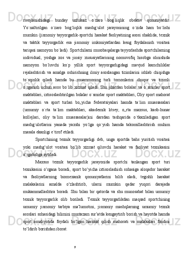 9rivojlanishidagi   bunday   uzluksiz   o ` zaro   bog ` liqlik   obektiv   qonuniyatdir.
Yo ` naltirilgan   o ` zaro   bog ` liqlik   mashg ` ulot   jarayonining   o ` zida   ham   bo ` lishi
mumkin (jismoniy tayyorgarlik-sportchi harakat faoliyatining asosi  shaklida; texnik
va   taktik   tayyorgarlik   esa   jismoniy   imkoniyatlardan   keng   foydalanish   vositasi
tariqasi namoyon bo ` ladi). Sportchilarni musobaqalarga tayyorlashda sportchilarning
individual,   yoshga   xos   va   jinsiy   xususiyatlarining   nomuvofiq   hisobga   olinishida
namoyon   bo ` luvchi   ko ` p   yillik   sport   tayyorgarligidagi   mavjud   kamchiliklar
rejalashtirish   va   amalga   oshirishning   ilmiy   asoslangan   tizimlarini   ishlab   chiqishga
to ` sqinlik   qiladi   hamda   bu   muammoning   turli   tomonlarini   chuqur   va   tizimli
o ` rganish   uchun   asos   bo ` lib   xizmat   qiladi.   Shu   jihatdan   bolalar   va   o ` smirlar   sport
maktablari, ixtisoslashtirilgan bolalar o ` smirlar sport maktablari, Oliy sport mahorat
maktablari   va   sport   turlari   bo„yicha   federatsiyalari   hamda   ta ` lim   muassasalari
(umumiy   o ` rta   ta ` lim   maktablari,   akademik   litsey,   o„rta   maxsus,   kasb-hunar
kollejlari,   oliy   ta ` lim   muassasalar)ini   darsdan   tashqarida   o ` tkaziladigan   sport
mashg ` ulotlarini   yanada   yaxshi   yo ` lga   qo ` yish   hamda   takomillashtirish   muhim
masala ekanligi e ` tirof etiladi.
Sportchining   texnik   tayyorgarligi   deb,   unga   sportda   bahs   yuritish   vositasi
yoki   mashg‘ulot   vositasi   bo‘lib   xizmat   qiluvchi   harakat   va   faoliyat   texnikasini
o‘rgatishga aytiladi. 
Maxsus   texnik   tayyorgarlik   jarayonida   sportchi   tanlangan   sport   turi
texnikasini   o‘rgana   boradi,   sport   bo‘yicha   ixtisoslashish   sohasiga   aloqador   harakat
va   faoliyatlarning   biomexanik   qonuniyatlarini   bilib   oladi,   tegishli   harakat
malakalarini   amalda   o‘zlashtirib,   ularni   mumkin   qadar   yuqori   darajada
mukammallashtira   boradi.   Shu   bilan   bir   qatorda   va   shu   munosabat   bilan   umumiy
texnik   tayyorgarlik   olib   boriladi.   Texnik   tayyorgarlikdan   maqsad   sportchining
umumiy   jismoniy   tarbiya   ma’lumotini,   jismoniy   mashqlarning   umumiy   texnik
asoslari sohasidagi bilimini muntazam sur’atda kengaytirib borish va hayotda hamda
sport   amaliyotida   foydali   bo‘lgan   harakat   qilish   mahorati   va   malakalari   fondini
to‘ldirib borishdan iborat. 